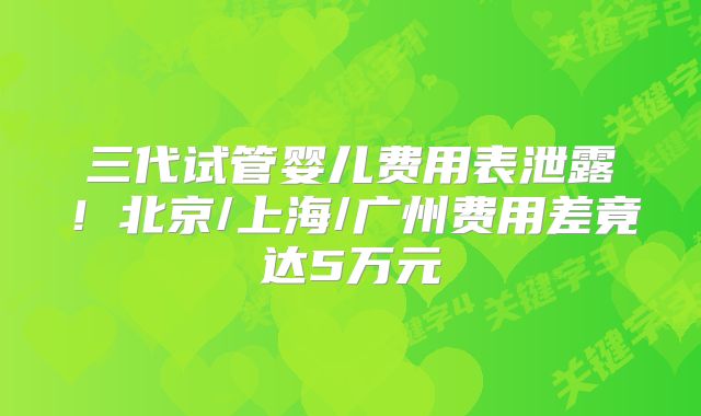 三代试管婴儿费用表泄露！北京/上海/广州费用差竟达5万元