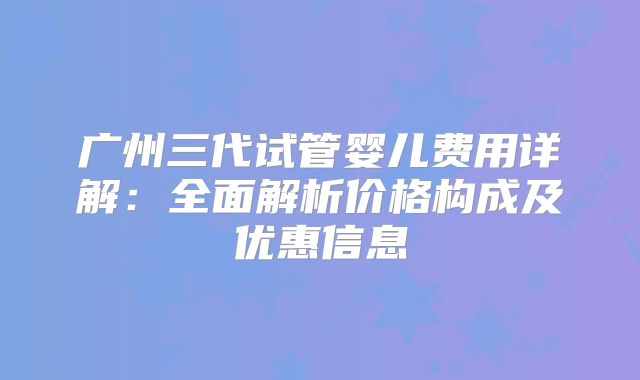 广州三代试管婴儿费用详解:全面解析价格构成及优惠信息