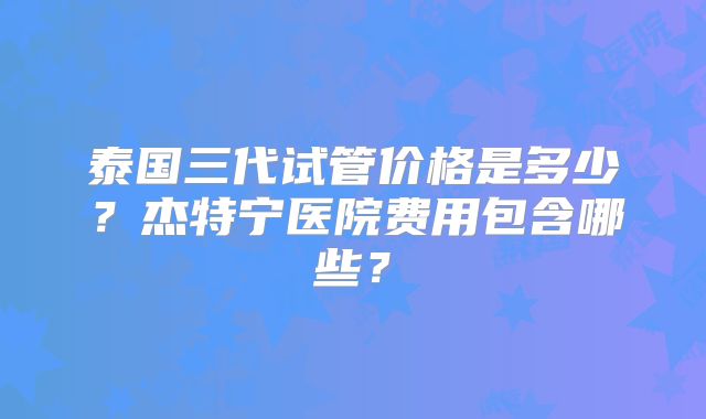 泰国三代试管价格是多少？杰特宁医院费用包含哪些？