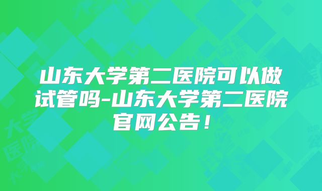 山东大学第二医院可以做试管吗-山东大学第二医院官网公告！