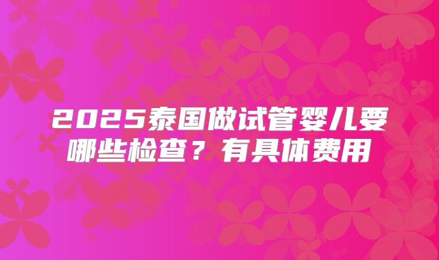 2025泰国做试管婴儿要哪些检查？有具体费用