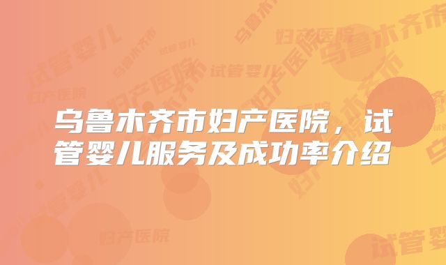乌鲁木齐市妇产医院，试管婴儿服务及成功率介绍
