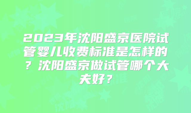 2023年沈阳盛京医院试管婴儿收费标准是怎样的？沈阳盛京做试管哪个大夫好？