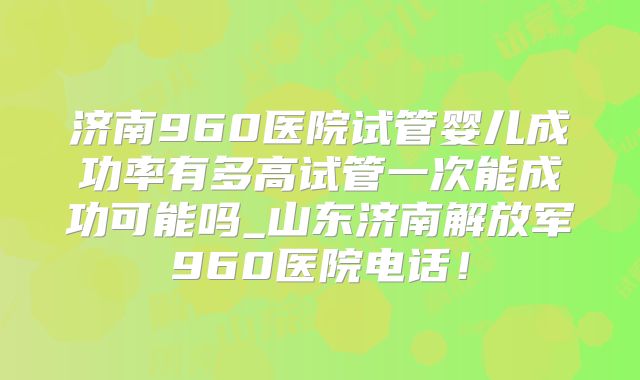 济南960医院试管婴儿成功率有多高试管一次能成功可能吗_山东济南解放军960医院电话！