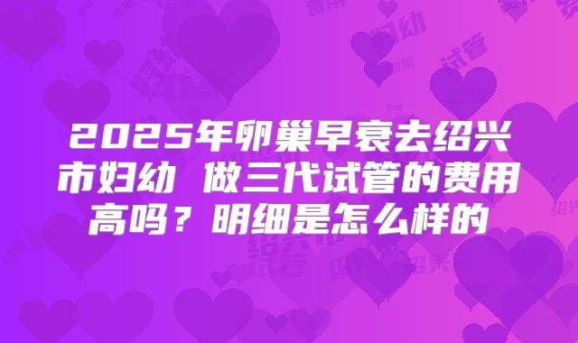 2025年卵巢早衰去绍兴市妇幼 做三代试管的费用高吗？明细是怎么样的