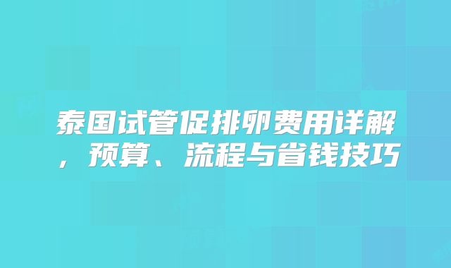 泰国试管促排卵费用详解，预算、流程与省钱技巧