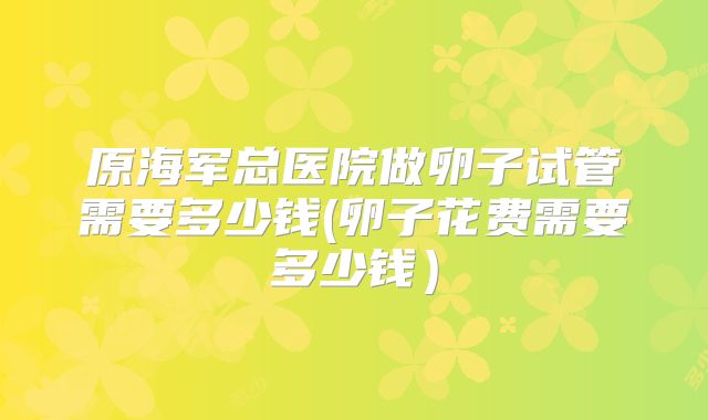 原海军总医院做卵子试管需要多少钱(卵子花费需要多少钱)