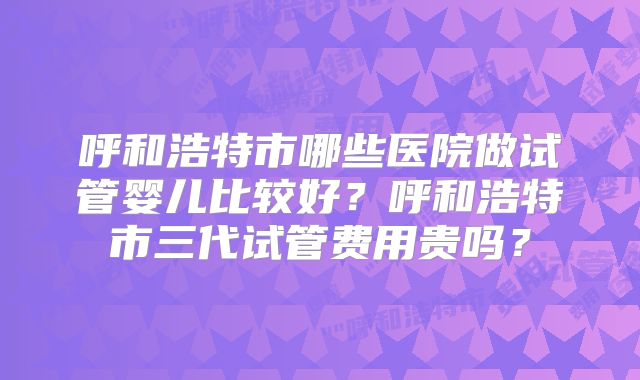 呼和浩特市哪些医院做试管婴儿比较好？呼和浩特市三代试管费用贵吗？
