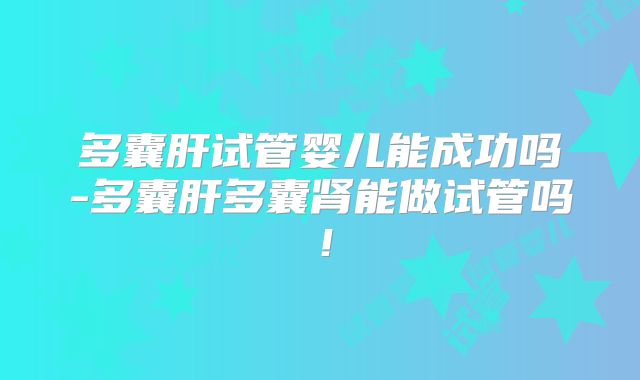 多囊肝试管婴儿能成功吗-多囊肝多囊肾能做试管吗！