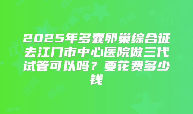 2025年多囊卵巢综合征去江门市中心医院做三代试管可以吗?要花费多少钱