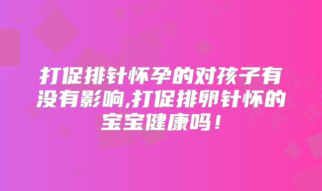 打促排针怀孕的对孩子有没有影响,打促排卵针怀的宝宝健康吗！