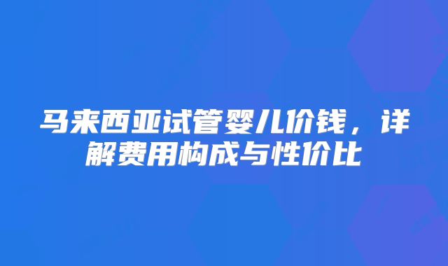 马来西亚试管婴儿价钱，详解费用构成与性价比