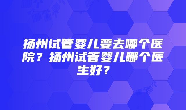 扬州试管婴儿要去哪个医院？扬州试管婴儿哪个医生好？