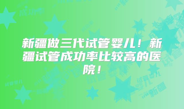 新疆做三代试管婴儿！新疆试管成功率比较高的医院！