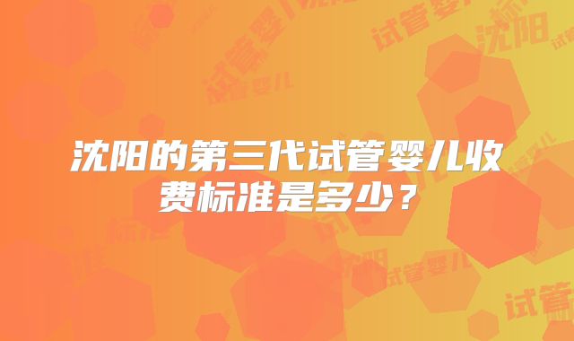 沈阳的第三代试管婴儿收费标准是多少？