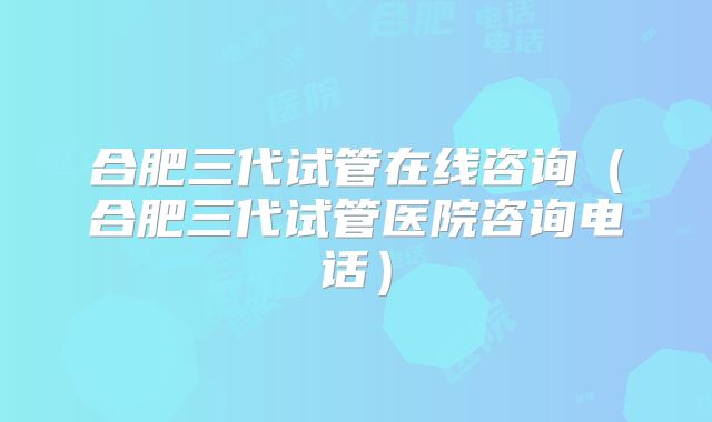 合肥三代试管在线咨询（合肥三代试管医院咨询电话）