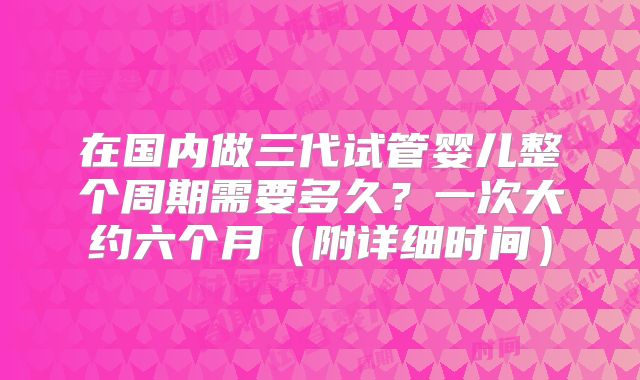 在国内做三代试管婴儿整个周期需要多久？一次大约六个月（附详细时间）