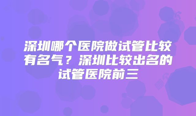 深圳哪个医院做试管比较有名气?深圳比较出名的试管医院前三