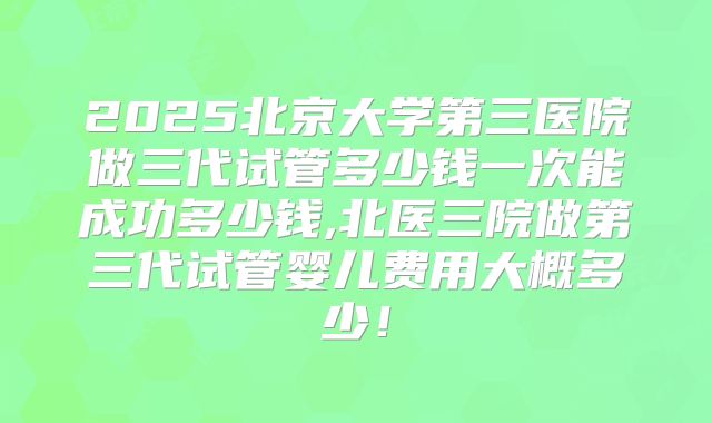 2025北京大学第三医院做三代试管多少钱一次能成功多少钱,北医三院做第三代试管婴儿费用大概多少！