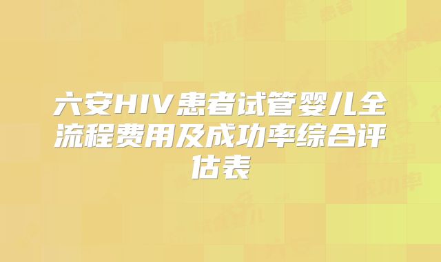 六安HIV患者试管婴儿全流程费用及成功率综合评估表