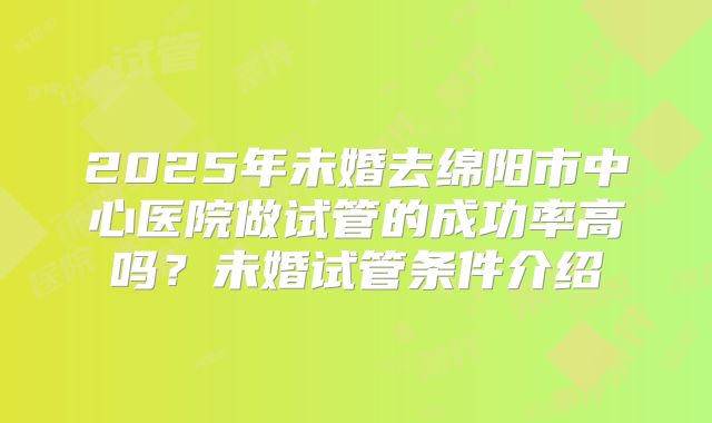 2025年未婚去绵阳市中心医院做试管的成功率高吗？未婚试管条件介绍