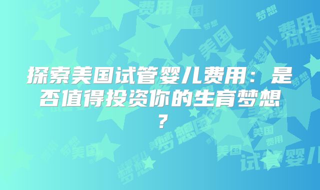 探索美国试管婴儿费用:是否值得投资你的生育梦想?