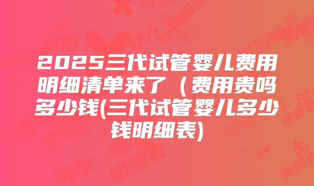 2025三代试管婴儿费用明细清单来了（费用贵吗多少钱(三代试管婴儿多少钱明细表)