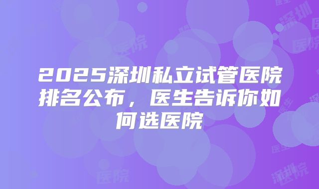 2025深圳私立试管医院排名公布，医生告诉你如何选医院