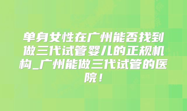 单身女性在广州能否找到做三代试管婴儿的正规机构_广州能做三代试管的医院!
