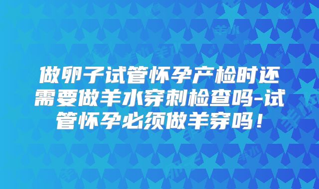 做卵子试管怀孕产检时还需要做羊水穿刺检查吗-试管怀孕必须做羊穿吗!