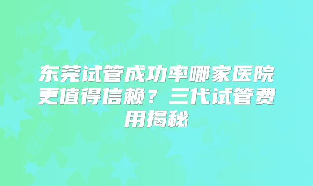 东莞试管成功率哪家医院更值得信赖？三代试管费用揭秘