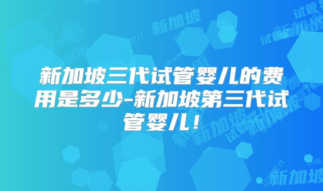 新加坡三代试管婴儿的费用是多少-新加坡第三代试管婴儿!