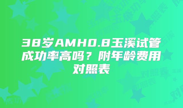 38岁AMH0.8玉溪试管成功率高吗？附年龄费用对照表
