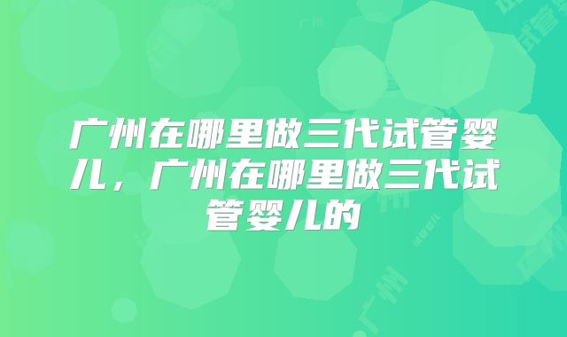 广州在哪里做三代试管婴儿，广州在哪里做三代试管婴儿的
