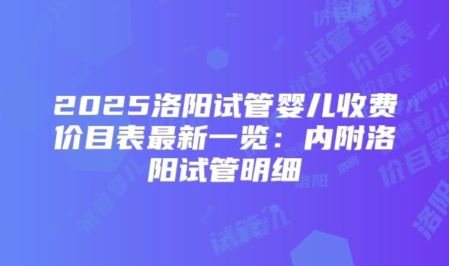 2025洛阳试管婴儿收费价目表最新一览：内附洛阳试管明细