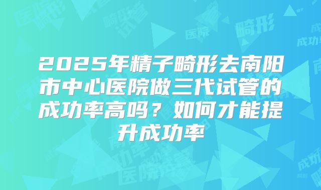 2025年精子畸形去南阳市中心医院做三代试管的成功率高吗?如何才能提升成功率
