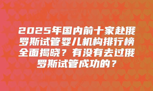 2025年国内前十家赴俄罗斯试管婴儿机构排行榜全面揭晓?有没有去过俄罗斯试管成功的?