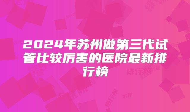 2024年苏州做第三代试管比较厉害的医院最新排行榜