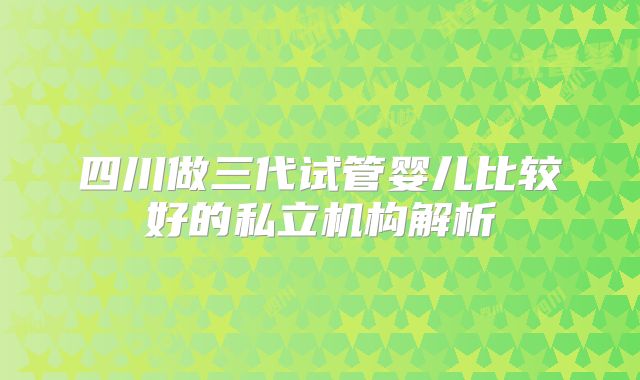四川做三代试管婴儿比较好的私立机构解析