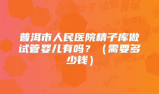 普洱市人民医院精子库做试管婴儿有吗？（需要多少钱）