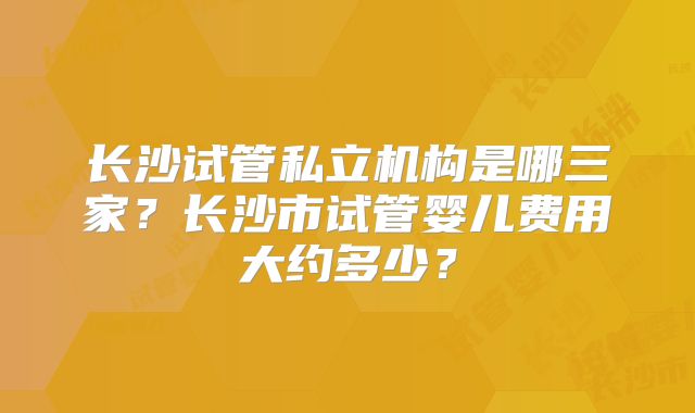 长沙试管私立机构是哪三家？长沙市试管婴儿费用大约多少？