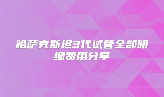 哈萨克斯坦3代试管全部明细费用分享