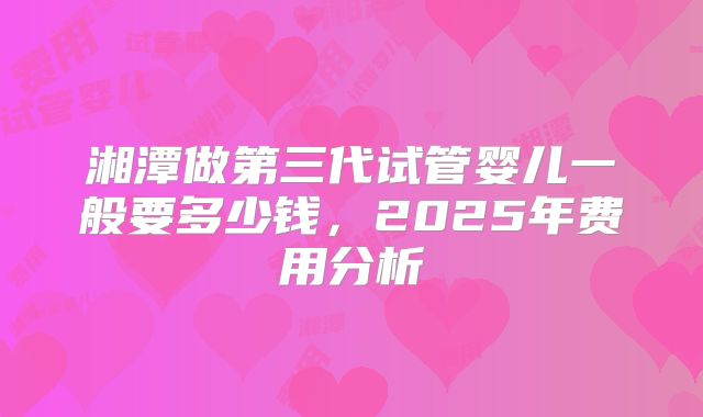 湘潭做第三代试管婴儿一般要多少钱，2025年费用分析