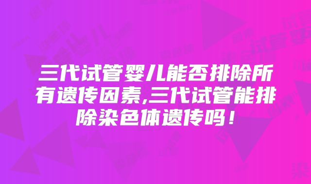 三代试管婴儿能否排除所有遗传因素,三代试管能排除染色体遗传吗！