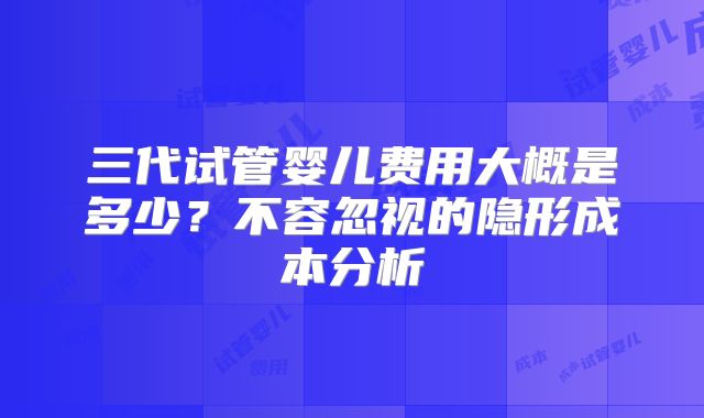三代试管婴儿费用大概是多少？不容忽视的隐形成本分析