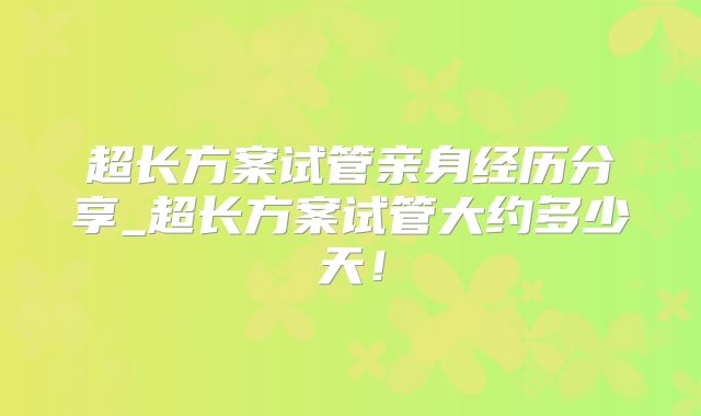 超长方案试管亲身经历分享_超长方案试管大约多少天!