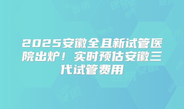 2025安徽全且新试管医院出炉！实时预估安徽三代试管费用