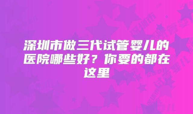深圳市做三代试管婴儿的医院哪些好？你要的都在这里