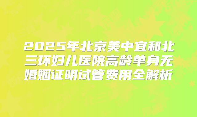 2025年北京美中宜和北三环妇儿医院高龄单身无婚姻证明试管费用全解析