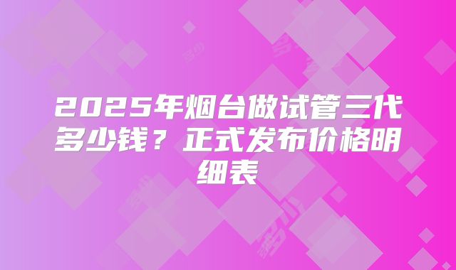 2025年烟台做试管三代多少钱?正式发布价格明细表